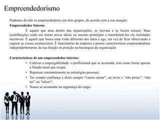 Empreendedorismo
Podemos dividir os empreendedores em dois grupos, de acordo com a sua atuação:
Empreendedor Interno
É aquele que atua dentro das organizações, as inovam e as fazem crescer. Suas
contribuições estão em tomar novas ideias ou mesmo protótipos e transformá-los em realidades
lucrativas. É aquele que busca uma visão diferente dos fatos e age, em vez de ficar observando e
esperar as coisas acontecerem. É funcionário da empresa e possui características empreendedoras
independentemente da sua função ou posição na hierarquia da organização.
Características de um empreendedor interno:
• Cultivar a empregabilidade: o profissional que se acomoda, tem como limite apenas
a função atual que ocupa;
• Repensar constantemente as estratégias pessoais;
• Ter sempre confiança e dizer sempre “vamos tentar”, ao invés e “não posso”, “não
sei” ou “talvez”;
• Nunca se acomodar na segurança do cargo.
 
