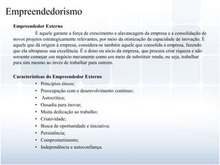 Empreendedor Externo
É aquele garante a força de crescimento e alavancagem da empresa e a consolidação de
novos projetos estrategicamente relevantes, por meio da otimização da capacidade de inovação. É
aquele que dá origem à empresa, considera-se também aquele que consolida a empresa, fazendo
que ela ultrapasse sua excelência. É o dono ou sócio da empresa, que procura criar riqueza e não
somente começar um negócio meramente como um meio de substituir renda, ou seja, trabalhar
para sim mesmo ao invés de trabalhar para outrem.
Características do Empreendedor Externo
• Princípios éticos;
• Preocupação com o desenvolvimento contínuo;
• Autocrítica;
• Ousadia para inovar;
• Muita dedicação ao trabalho;
• Criatividade;
• Busca de oportunidade e iniciativa;
• Persistência;
• Comprometimento;
• Independência e autoconfiança.
Empreendedorismo
 