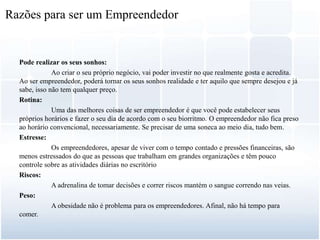 Pode realizar os seus sonhos:
Ao criar o seu próprio negócio, vai poder investir no que realmente gosta e acredita.
Ao ser empreendedor, poderá tornar os seus sonhos realidade e ter aquilo que sempre desejou e já
sabe, isso não tem qualquer preço.
Rotina:
Uma das melhores coisas de ser empreendedor é que você pode estabelecer seus
próprios horários e fazer o seu dia de acordo com o seu biorritmo. O empreendedor não fica preso
ao horário convencional, necessariamente. Se precisar de uma soneca ao meio dia, tudo bem.
Estresse:
Os empreendedores, apesar de viver com o tempo contado e pressões financeiras, são
menos estressados do que as pessoas que trabalham em grandes organizações e têm pouco
controle sobre as atividades diárias no escritório
Riscos:
A adrenalina de tomar decisões e correr riscos mantém o sangue correndo nas veias.
Peso:
A obesidade não é problema para os empreendedores. Afinal, não há tempo para
comer.
Razões para ser um Empreendedor
 