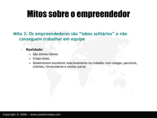 Copyright © 2008 – www.josedornelas.com
Mitos sobre o empreendedor
Mito 3: Os empreendedores são “lobos solitários” e não
conseguem trabalhar em equipe
– Realidade:
• São ótimos líderes
• Criam times
• Desenvolvem excelente relacionamento no trabalho com colegas, parceiros,
clientes, fornecedores e muitos outros
 