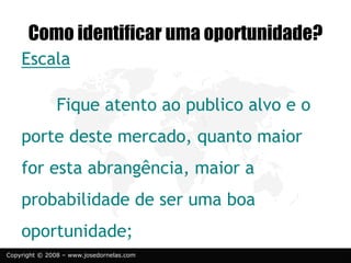 Copyright © 2008 – www.josedornelas.com
Escala
Fique atento ao publico alvo e o
porte deste mercado, quanto maior
for esta abrangência, maior a
probabilidade de ser uma boa
oportunidade;
Como identificar uma oportunidade?
 
