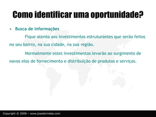 Copyright © 2008 – www.josedornelas.com
• Busca de informações
Fique atento aos investimentos estruturantes que serão feitos
no seu bairro, na sua cidade, na sua região.
Normalmente estes investimentos levarão ao surgimento de
novos elos de fornecimento e distribuição de produtos e serviços.
Como identificar uma oportunidade?
 