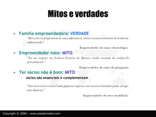 Copyright © 2008 – www.josedornelas.com
Mitos e verdades
• Família empreendedora: VERDADE
• Empreendedor nato: MITO
• Ter sócios não é bom: MITO
– sócios são essenciais e complementam
 