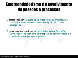 Copyright © 2008 – www.josedornelas.com
Empreendedorismo é o envolvimento
de pessoas e processos
O empreendedor é aquele que percebe uma oportunidade e
cria meios (nova empresa, área de negócio, etc.) para
persegui-la.
O processo empreendedor envolve todas as funções, ações, e
atividades associadas com a percepção de oportunidades e a
criação de meios para persegui-las.
 