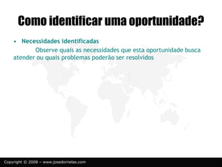 Copyright © 2008 – www.josedornelas.com
• Necessidades identificadas
Observe quais as necessidades que esta oportunidade busca
atender ou quais problemas poderão ser resolvidos
Como identificar uma oportunidade?
 