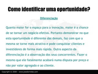 Copyright © 2008 – www.josedornelas.com
Diferenciação
Quanto maior for o espaço para a inovação, maior é a chance
de se tornar um negócio efetivo. Portanto demonstrar no que
esta oportunidade é diferente das demais, faz com que a
mesma se torne mais atrativa e pode conquistar clientes e
investidores de forma mais rápida. Outro aspecto da
diferenciação é a observação dos seus concorrentes. Fazer o
mesmo que ele fatalmente acabará numa disputa por preço e
não por valor agregado e ao cliente.
Como identificar uma oportunidade?
 