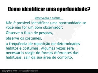 Copyright © 2008 – www.josedornelas.com
Observação e análise –
Não é possível identificar uma oportunidade se
você não for um bom observador;
Observe o fluxo de pessoas,
observe os costumes,
a frequência de repetição de determinados
hábitos e costumes. Algumas vezes será
necessário reagir de formas diferentes das
habituais, sair da sua área de conforto.
Como identificar uma oportunidade?
 
