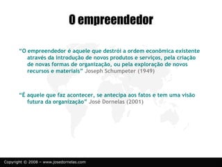 Copyright © 2008 – www.josedornelas.com
O empreendedor
“O empreendedor é aquele que destrói a ordem econômica existente
através da introdução de novos produtos e serviços, pela criação
de novas formas de organização, ou pela exploração de novos
recursos e materiais” Joseph Schumpeter (1949)
“É aquele que faz acontecer, se antecipa aos fatos e tem uma visão
futura da organização” José Dornelas (2001)
 