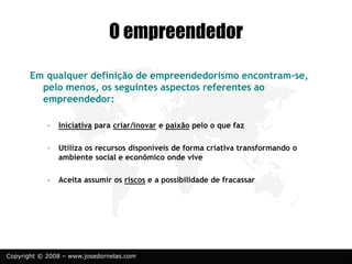 Copyright © 2008 – www.josedornelas.com
O empreendedor
Em qualquer definição de empreendedorismo encontram-se,
pelo menos, os seguintes aspectos referentes ao
empreendedor:
– Iniciativa para criar/inovar e paixão pelo o que faz
– Utiliza os recursos disponíveis de forma criativa transformando o
ambiente social e econômico onde vive
– Aceita assumir os riscos e a possibilidade de fracassar
 