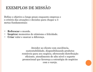 EXEMPLOS DE MISSÃO
Define o objetivo a longo prazo enquanto empresa e
o critério das atuações e decisões para chegar a 3
metas fundamentais:
• Refrescar o mundo.
• Inspirar momentos de otimismo e felicidade.
• Criar valor e marcar a diferença.
Atender ao cliente com excelência,
sustentabilidade, disponibilizando produtos
rentáveis para seu negócio, oferecendo distribuição
eficiente, atendimento de alto nível e suporte
promocional que favoreça a estratégia de negócios
com o varejo.
 