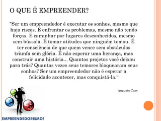 "Ser um empreendedor é executar os sonhos, mesmo que
haja riscos. É enfrentar os problemas, mesmo não tendo
forças. É caminhar por lugares desconhecidos, mesmo
sem bússola. É tomar atitudes que ninguém tomou. É
ter consciência de que quem vence sem obstáculos
triunfa sem glória. É não esperar uma herança, mas
construir uma história... Quantos projetos você deixou
para trás? Quantas vezes seus temores bloquearam seus
sonhos? Ser um empreendedor não é esperar a
felicidade acontecer, mas conquistá-la.“
Augusto Cury
O QUE É EMPREENDER?
 