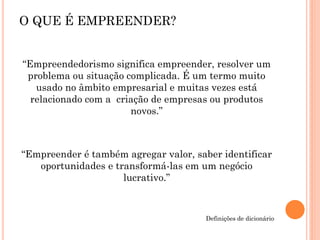 “Empreendedorismo significa empreender, resolver um
problema ou situação complicada. É um termo muito
usado no âmbito empresarial e muitas vezes está
relacionado com a criação de empresas ou produtos
novos.”
“Empreender é também agregar valor, saber identificar
oportunidades e transformá-las em um negócio
lucrativo.”
Definições de dicionário
O QUE É EMPREENDER?
 