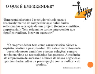 “Empreendedorismo é o estudo voltado para o
desenvolvimento de competências e habilidades
relacionadas à criação de um projeto (técnico, científico,
empresarial). Tem origem no termo empreender que
significa realizar, fazer ou executar.”
“O empreendedor tem como característica básica o
espírito criativo e pesquisador. Ele está constantemente
buscando novos caminhos e novas soluções, sempre
tendo em vista as necessidades das pessoas. A essência
do empresário de sucesso é a busca de novos negócios e
oportunidades, além da preocupação com a melhoria do
produto.”
Definições de dicionário
O QUE É EMPREENDER?
 