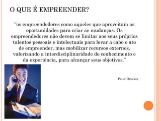 “os empreendedores como aqueles que aproveitam as
oportunidades para criar as mudanças. Os
empreendedores não devem se limitar aos seus próprios
talentos pessoais e intelectuais para levar a cabo o ato
de empreender, mas mobilizar recursos externos,
valorizando a interdisciplinaridade do conhecimento e
da experiência, para alcançar seus objetivos.”
Peter Drucker
O QUE É EMPREENDER?
 