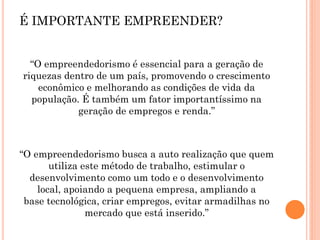 “O empreendedorismo é essencial para a geração de
riquezas dentro de um país, promovendo o crescimento
econômico e melhorando as condições de vida da
população. É também um fator importantíssimo na
geração de empregos e renda.”
“O empreendedorismo busca a auto realização que quem
utiliza este método de trabalho, estimular o
desenvolvimento como um todo e o desenvolvimento
local, apoiando a pequena empresa, ampliando a
base tecnológica, criar empregos, evitar armadilhas no
mercado que está inserido.”
É IMPORTANTE EMPREENDER?
 