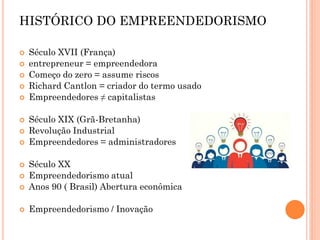  Século XVII (França)
 entrepreneur = empreendedora
 Começo do zero = assume riscos
 Richard Cantlon = criador do termo usado
 Empreendedores ≠ capitalistas
 Século XIX (Grã-Bretanha)
 Revolução Industrial
 Empreendedores = administradores
 Século XX
 Empreendedorismo atual
 Anos 90 ( Brasil) Abertura econômica
 Empreendedorismo / Inovação
HISTÓRICO DO EMPREENDEDORISMO
 