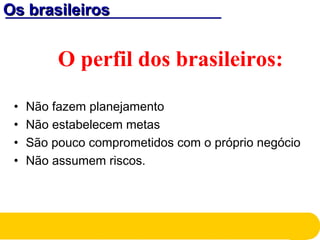 Os brasileirosOs brasileiros
O perfil dos brasileiros:
• Não fazem planejamento
• Não estabelecem metas
• São pouco comprometidos com o próprio negócio
• Não assumem riscos.
 