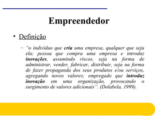 • Definição
– “o indivíduo que cria uma empresa, qualquer que seja
ela; pessoa que compra uma empresa e introduz
inovações, assumindo riscos, seja na forma de
administrar, vender, fabricar, distribuir, seja na forma
de fazer propaganda dos seus produtos e/ou serviços,
agregando novos valores; empregado que introduz
inovação em uma organização, provocando o
surgimento de valores adicionais”. (Dolabela, 1999).
Empreendedor
 