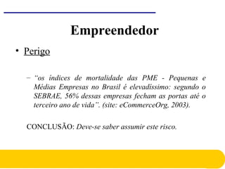 • Perigo
– “os índices de mortalidade das PME - Pequenas e
Médias Empresas no Brasil é elevadíssimo: segundo o
SEBRAE, 56% dessas empresas fecham as portas até o
terceiro ano de vida”. (site: eCommerceOrg, 2003).
CONCLUSÃO: Deve-se saber assumir este risco.
Empreendedor
 
