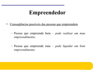 • Conseqüências possíveis das pessoas que empreendem
– Pessoa que empreende bem – pode realizar um mau
empreendimento;
– Pessoa que empreende mau – pode liquidar um bom
empreendimento.
Empreendedor
 