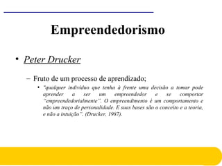 Empreendedorismo
• Peter Drucker
– Fruto de um processo de aprendizado;
• "qualquer indivíduo que tenha à frente uma decisão a tomar pode
aprender a ser um empreendedor e se comportar
“empreendedorialmente”. O empreendimento é um comportamento e
não um traço de personalidade. E suas bases são o conceito e a teoria,
e não a intuição”. (Drucker, 1987).
 
