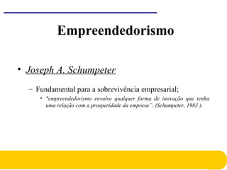 Empreendedorismo
• Joseph A. Schumpeter
– Fundamental para a sobrevivência empresarial;
• "empreendedorismo envolve qualquer forma de inovação que tenha
uma relação com a prosperidade da empresa”. (Schumpeter, 1983 ).
 