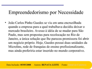 Empreendedorismo por Necessidade
• João Carlos Pinho Guedes se viu em uma encruzilhada
quando a empresa para a qual trabalhava decidiu deixar o
mercado brasileiro. Avesso à idéia de se mudar para São
Paulo, mas sem propostas para recolocação no Rio de
Janeiro, a única solução que lhe pareceu promissora foi abrir
um negócio próprio. Hoje, Guedes possui duas unidades da
Microlins, rede de franquias de ensino profissionalizante,
mas ainda preferiria estar inserido no mundo corporativo.
Data Inclusão: 05/05/2008 Autora: RENATA LEITE Fonte: Jornal do Comércio
 