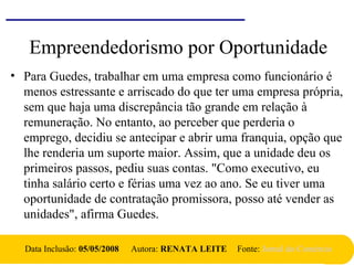 Empreendedorismo por Oportunidade
• Para Guedes, trabalhar em uma empresa como funcionário é
menos estressante e arriscado do que ter uma empresa própria,
sem que haja uma discrepância tão grande em relação à
remuneração. No entanto, ao perceber que perderia o
emprego, decidiu se antecipar e abrir uma franquia, opção que
lhe renderia um suporte maior. Assim, que a unidade deu os
primeiros passos, pediu suas contas. "Como executivo, eu
tinha salário certo e férias uma vez ao ano. Se eu tiver uma
oportunidade de contratação promissora, posso até vender as
unidades", afirma Guedes.
Data Inclusão: 05/05/2008 Autora: RENATA LEITE Fonte: Jornal do Comércio
 