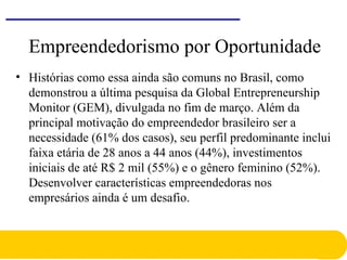 Empreendedorismo por Oportunidade
• Histórias como essa ainda são comuns no Brasil, como
demonstrou a última pesquisa da Global Entrepreneurship
Monitor (GEM), divulgada no fim de março. Além da
principal motivação do empreendedor brasileiro ser a
necessidade (61% dos casos), seu perfil predominante inclui
faixa etária de 28 anos a 44 anos (44%), investimentos
iniciais de até R$ 2 mil (55%) e o gênero feminino (52%).
Desenvolver características empreendedoras nos
empresários ainda é um desafio.
 