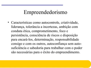 Empreendedorismo
• Características como autocontrole, criatividade,
liderança, tolerância a incertezas, ambição com
conduta ética, comprometimento, foco e
persistência, consciência de riscos e disposição
para encará-los, determinação, responsabilidade
consigo e com os outros, autoconfiança sem auto-
suficiência e sabedoria para trabalhar com o poder
são necessárias para o êxito do empreendimento.
 