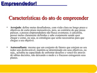 Empreendedor!Empreendedor!
Características do ato de empreenderCaracterísticas do ato de empreender
• Arrojado: define metas desafiadoras, com visão clara no longo prazo e
objetivos de curto prazo mensuráveis, pois, ao contrário do que possa
parecer, a pessoa empreendedora não busca aventuras; é calculista,
possui metas claramente definidas e sabe exatamente aonde quer
chegar e como, ou seja, as estratégias que serão necessárias para que
chegue a seu objetivo.
• Autoconfiante: mesmo que um conjunto de fatores que estejam ao seu
redor seja desfavorável, mantém-se determinado em seus objetivos, ou
seja,, acredita na capacidade de enfrentar desafios e vencê-los através
de sábias decisões, não deixando o medo e o fracasso estragarem seus
planos.
 