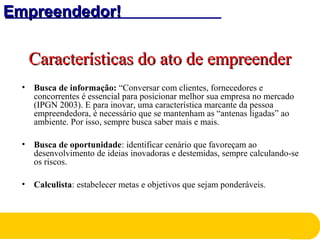Empreendedor!Empreendedor!
Características do ato de empreenderCaracterísticas do ato de empreender
• Busca de informação: “Conversar com clientes, fornecedores e
concorrentes é essencial para posicionar melhor sua empresa no mercado
(IPGN 2003). E para inovar, uma característica marcante da pessoa
empreendedora, é necessário que se mantenham as “antenas ligadas” ao
ambiente. Por isso, sempre busca saber mais e mais.
• Busca de oportunidade: identificar cenário que favoreçam ao
desenvolvimento de ideias inovadoras e destemidas, sempre calculando-se
os riscos.
• Calculista: estabelecer metas e objetivos que sejam ponderáveis.
 