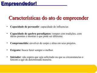 Empreendedor!Empreendedor!
Características do ato de empreenderCaracterísticas do ato de empreender
• Capacidade de persuadir: capacidade de influenciar.
• Capacidade de quebra paradigmas: romper com tradições, com
ideias prontas e mostrar o que pode ser diferente.
• Comprometido: envolver de corpo e alma em seus projetos.
• Exigente: busca fazer sempre o melhor.
• Iniciador: não espera que seja solicitado ou que as circunstancias o
forcem a agir de determinada maneira.
 