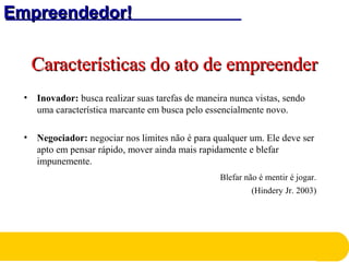 Empreendedor!Empreendedor!
Características do ato de empreenderCaracterísticas do ato de empreender
• Inovador: busca realizar suas tarefas de maneira nunca vistas, sendo
uma característica marcante em busca pelo essencialmente novo.
• Negociador: negociar nos limites não é para qualquer um. Ele deve ser
apto em pensar rápido, mover ainda mais rapidamente e blefar
impunemente.
Blefar não é mentir é jogar.
(Hindery Jr. 2003)
 
