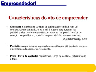 Empreendedor!Empreendedor!
Características do ato de empreenderCaracterísticas do ato de empreender
• Otimista: é importante que não se confunda o otimista com um
sonhador; pelo contrário, o otimista é alguém que acredita nas
possibilidades que o mundo oferece, acredita nas possibilidades de
solução dos problemas, acredita no potencial de desenvolvimento.
eCommerceOrg, 2003
• Persistência: persistir na superação de obstáculos, até que tudo comece
ou continue a funcionar corretamente.
• Possui força de vontade: persistência, força de vontade, determinação
e foco.
 