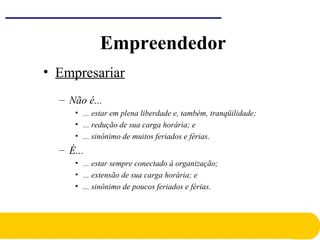 • Empresariar
– Não é...
• ... estar em plena liberdade e, também, tranqüilidade;
• ... redução de sua carga horária; e
• ... sinônimo de muitos feriados e férias.
– É...
• ... estar sempre conectado à organização;
• ... extensão de sua carga horária; e
• ... sinônimo de poucos feriados e férias.
Empreendedor
 