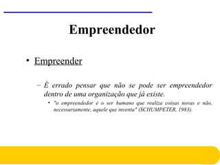 • Empreender
– É errado pensar que não se pode ser empreendedor
dentro de uma organização que já existe.
• "o empreendedor é o ser humano que realiza coisas novas e não,
necessariamente, aquele que inventa" (SCHUMPETER, 1983).
Empreendedor
 