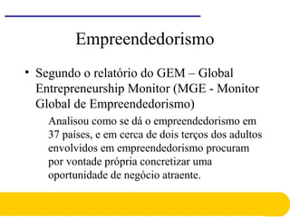 Empreendedorismo
• Segundo o relatório do GEM – Global
Entrepreneurship Monitor (MGE - Monitor
Global de Empreendedorismo)
Analisou como se dá o empreendedorismo em
37 países, e em cerca de dois terços dos adultos
envolvidos em empreendedorismo procuram
por vontade própria concretizar uma
oportunidade de negócio atraente.
 