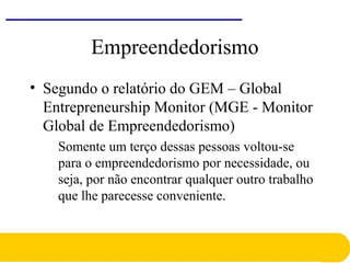 Empreendedorismo
• Segundo o relatório do GEM – Global
Entrepreneurship Monitor (MGE - Monitor
Global de Empreendedorismo)
Somente um terço dessas pessoas voltou-se
para o empreendedorismo por necessidade, ou
seja, por não encontrar qualquer outro trabalho
que lhe parecesse conveniente.
 