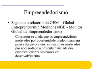 Empreendedorismo
• Segundo o relatório do GEM – Global
Entrepreneurship Monitor (MGE - Monitor
Global de Empreendedorismo)
Constatou-se ainda que os empreendedores
motivados por oportunidade predominam em
países desenvolvidos, enquanto os motivados
por necessidade representam metade dos
empreendedores dos países em
desenvolvimento.
 