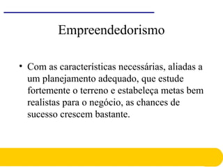 Empreendedorismo
• Com as características necessárias, aliadas a
um planejamento adequado, que estude
fortemente o terreno e estabeleça metas bem
realistas para o negócio, as chances de
sucesso crescem bastante.
 