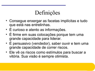 Definições
• Consegue enxergar as facetas implícitas e tudo
que está nas entrelinhas.
• É curioso e atento as informações.
• É firme em suas colocações porque tem uma
grande capacidade para liderar.
• É persuasivo (vendedor), saber ouvir e tem uma
grande capacidade de correr riscos.
• Ele vê os riscos como estímulos para buscar a
vitória. Sua visão é sempre otimista.
 