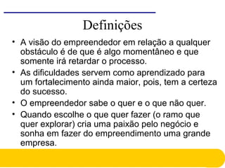 Definições
• A visão do empreendedor em relação a qualquer
obstáculo é de que é algo momentâneo e que
somente irá retardar o processo.
• As dificuldades servem como aprendizado para
um fortalecimento ainda maior, pois, tem a certeza
do sucesso.
• O empreendedor sabe o quer e o que não quer.
• Quando escolhe o que quer fazer (o ramo que
quer explorar) cria uma paixão pelo negócio e
sonha em fazer do empreendimento uma grande
empresa.
 