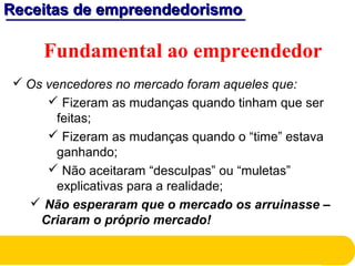 Receitas de empreendedorismoReceitas de empreendedorismo
Fundamental ao empreendedor
 Os vencedores no mercado foram aqueles que:
 Fizeram as mudanças quando tinham que ser
feitas;
 Fizeram as mudanças quando o “time” estava
ganhando;
 Não aceitaram “desculpas” ou “muletas”
explicativas para a realidade;
 Não esperaram que o mercado os arruinasse –
Criaram o próprio mercado!
 