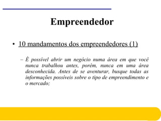 • 10 mandamentos dos empreendedores (1)
– É possível abrir um negócio numa área em que você
nunca trabalhou antes, porém, nunca em uma área
desconhecida. Antes de se aventurar, busque todas as
informações possíveis sobre o tipo de empreendimento e
o mercado;
Empreendedor
 