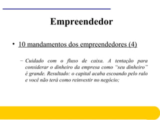 • 10 mandamentos dos empreendedores (4)
– Cuidado com o fluxo de caixa. A tentação para
considerar o dinheiro da empresa como “seu dinheiro”
é grande. Resultado: o capital acaba escoando pelo ralo
e você não terá como reinvestir no negócio;
Empreendedor
 