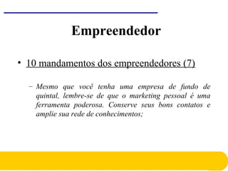 • 10 mandamentos dos empreendedores (7)
– Mesmo que você tenha uma empresa de fundo de
quintal, lembre-se de que o marketing pessoal é uma
ferramenta poderosa. Conserve seus bons contatos e
amplie sua rede de conhecimentos;
Empreendedor
 