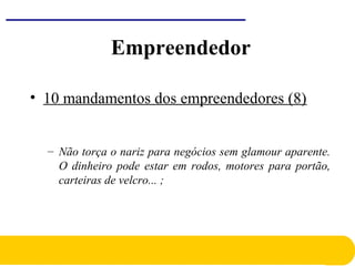 • 10 mandamentos dos empreendedores (8)
– Não torça o nariz para negócios sem glamour aparente.
O dinheiro pode estar em rodos, motores para portão,
carteiras de velcro... ;
Empreendedor
 
