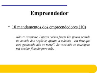 • 10 mandamentos dos empreendedores (10)
– Não se acomode. Poucas coisas fazem tão pouco sentido
no mundo dos negócios quanto a máxima “em time que
está ganhando não se mexe”. Se você não se antecipar,
vai acabar ficando para trás.
Empreendedor
 