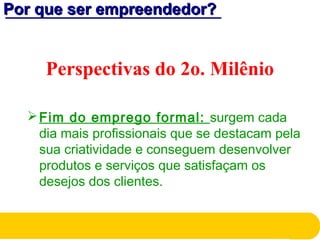 Por que ser empreendedor?Por que ser empreendedor?
Perspectivas do 2o. Milênio
Fim do emprego formal: surgem cada
dia mais profissionais que se destacam pela
sua criatividade e conseguem desenvolver
produtos e serviços que satisfaçam os
desejos dos clientes.
 
